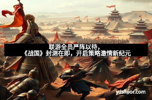 联游全员严阵以待，《战国》封测在即，开启策略激情新纪元