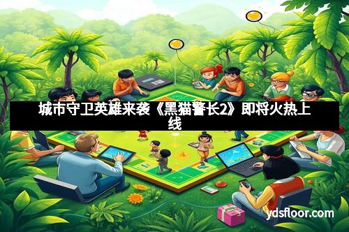 城市守卫英雄来袭《黑猫警长2》即将火热上线