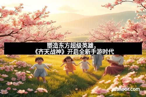 塑造东方超级英雄，《齐天战神》开启全新手游时代